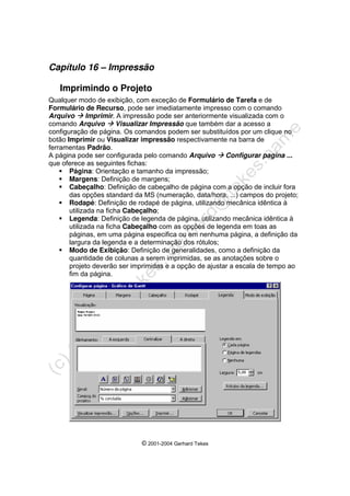 © 2001-2004 Gerhard Tekes
Capítulo 16 – Impressão
Imprimindo o Projeto
Qualquer modo de exibição, com exceção de Formulário de Tarefa e de
Formulário de Recurso, pode ser imediatamente impresso com o comando
Arquivo Æ Imprimir. A impressão pode ser anteriormente visualizada com o
comando Arquivo Æ Visualizar Impressão que também dar a acesso a
configuração de página. Os comandos podem ser substituídos por um clique no
botão Imprimir ou Visualizar impressão respectivamente na barra de
ferramentas Padrão.
A página pode ser configurada pelo comando Arquivo Æ Configurar pagina ...
que oferece as seguintes fichas:
ƒ Página: Orientação e tamanho da impressão;
ƒ Margens: Definição de margens;
ƒ Cabeçalho: Definição de cabeçalho de página com a opção de incluir fora
das opções standard da MS (numeração, data/hora, ...) campos do projeto;
ƒ Rodapé: Definição de rodapé de página, utilizando mecânica idêntica à
utilizada na ficha Cabeçalho;
ƒ Legenda: Definição de legenda de página, utilizando mecânica idêntica à
utilizada na ficha Cabeçalho com as opções de legenda em toas as
páginas, em uma página especifica ou em nenhuma página, a definição da
largura da legenda e a determinação dos rótulos;
ƒ Modo de Exibição: Definição de generalidades, como a definição da
quantidade de colunas a serem imprimidas, se as anotações sobre o
projeto deverão ser imprimidas e a opção de ajustar a escala de tempo ao
fim da página.
 