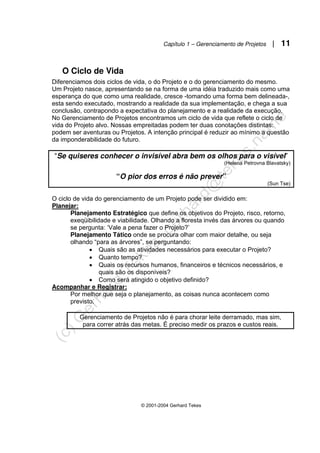 Capítulo 1 – Gerenciamento de Projetos | 11
© 2001-2004 Gerhard Tekes
O Ciclo de Vida
Diferenciamos dois ciclos de vida, o do Projeto e o do gerenciamento do mesmo.
Um Projeto nasce, apresentando se na forma de uma idéia traduzido mais como uma
esperança do que como uma realidade, cresce -tomando uma forma bem delineada-,
esta sendo executado, mostrando a realidade da sua implementação, e chega a sua
conclusão, contrapondo a expectativa do planejamento e a realidade da execução.
No Gerenciamento de Projetos encontramos um ciclo de vida que reflete o ciclo de
vida do Projeto alvo. Nossas empreitadas podem ter duas conotações distintas:
podem ser aventuras ou Projetos. A intenção principal é reduzir ao mínimo a questão
da imponderabilidade do futuro.
“Se quiseres conhecer o invisível abra bem os olhos para o visível”
(Helena Petrovna Blavatsky)
“O pior dos erros é não prever”
(Sun Tse)
O ciclo de vida do gerenciamento de um Projeto pode ser dividido em:
Planejar:
Planejamento Estratégico que define os objetivos do Projeto, risco, retorno,
exeqüibilidade e viabilidade. Olhando a floresta invés das árvores ou quando
se pergunta: ‘Vale a pena fazer o Projeto?’
Planejamento Tático onde se procura olhar com maior detalhe, ou seja
olhando “para as árvores”, se perguntando:
• Quais são as atividades necessários para executar o Projeto?
• Quanto tempo?
• Quais os recursos humanos, financeiros e técnicos necessários, e
quais são os disponíveis?
• Como será atingido o objetivo definido?
Acompanhar e Registrar:
Por melhor que seja o planejamento, as coisas nunca acontecem como
previsto.
Gerenciamento de Projetos não é para chorar leite derramado, mas sim,
para correr atrás das metas. É preciso medir os prazos e custos reais.
 