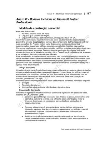 Anexo III - Modelo de construção comercial | 117
Texto retirado da ajuda do MS-Project Professional
Anexo III - Modelos incluídos no Microsoft Project
Professional
Modelo de construção comercial
Para abrir este modelo
1 No menu Arquivo, clique em Novo.
2 Clique na guia Modelos de Projeto.
3 Clique em Construção comercial.mpp e, em seguida, clique em OK.
Construtores comerciais, incluindo mestres-de-obras e subcontratados especializados,
podem tirar proveito da aplicação de técnicas de gerenciamento de Projetos para controlar
suas operações. Os Projetos podem variar de pequenos quiosques até grandes
supermercados, shoppings e edifícios especiais, como hotéis, hospitais e aeroportos.
O processo usado para a construção comercial é metódico e relativamente padronizado para
amplas categorias de estruturas. Esse processo de construção é modelado facilmente
através de uma agenda Método de caminho crítico. Essa afirmação é fundamental: a agenda
é um modelo do plano do construtor para o Projeto.
Esse modelo inclui as tarefas básicas necessárias para construir uma espaço comercial de
vários andares e mostra os relacionamentos entre elas. Você pode usá-lo estritamente como
uma ferramenta de treinamento ou como orientação para o desenvolvimento de agendas
personalizadas para os Projetos. Também é possível modificá-lo e usá-lo como base para a
agenda inicial de um Projeto.
Design do modelo
O modelo de agenda de Projeto Construção comercial fornece um conjunto básico de tarefas
comuns e relacionamentos lógicos necessários para a construção de um edifício comercial
em qualquer local. O modelo consiste em uma estrutura de aço de três andares, com um
núcleo central de serviços e esquadrias de vidro, construída sobre uma fundação de
concreto, pavimentada com lajes.
O modelo fornece informações básicas sobre cada uma das atividades, incluindo o seguinte:
• Duração
• Requisitos de recursos
• Informações sobre custos de mão-de-obra e de outros itens
Organização do modelo
O modelo de agenda de Projeto Construção comercial é organizado em dezessete fases,
descritas em um Gráfico de Gantt:
• Condições gerais O tempo necessário para finalizar os planos, desenvolver uma
estimativa, elaborar o contrato para o Projeto, obter autorizações, iniciar o
processo de compras e o processo de apresentação de solicitações de
pagamento mensal.
• Compras a longo prazo A apresentação de plantas de lojas, aprovação e
fabricação e entrega final dos principais componentes de um edifício comercial
são atividades urgentes, precisando ser consideradas e realizadas com
antecedência no Projeto.
• Mobilizar na obra Estabelecer serviços públicos temporários, escritórios de
campo, áreas delimitadas, estacionamento, instalar a cerca temporariamente e
definir níveis de referência.
 