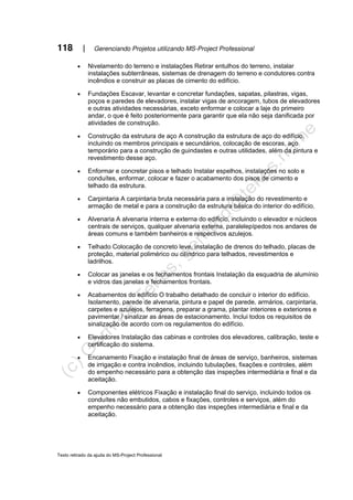 118 | Gerenciando Projetos utilizando MS-Project Professional
Texto retirado da ajuda do MS-Project Professional
• Nivelamento do terreno e instalações Retirar entulhos do terreno, instalar
instalações subterrâneas, sistemas de drenagem do terreno e condutores contra
incêndios e construir as placas de cimento do edifício.
• Fundações Escavar, levantar e concretar fundações, sapatas, pilastras, vigas,
poços e paredes de elevadores, instalar vigas de ancoragem, tubos de elevadores
e outras atividades necessárias, exceto enformar e colocar a laje do primeiro
andar, o que é feito posteriormente para garantir que ela não seja danificada por
atividades de construção.
• Construção da estrutura de aço A construção da estrutura de aço do edifício,
incluindo os membros principais e secundários, colocação de escoras, aço
temporário para a construção de guindastes e outras utilidades, além da pintura e
revestimento desse aço.
• Enformar e concretar pisos e telhado Instalar espelhos, instalações no solo e
conduítes, enformar, colocar e fazer o acabamento dos pisos de cimento e
telhado da estrutura.
• Carpintaria A carpintaria bruta necessária para a instalação do revestimento e
armação de metal e para a construção da estrutura básica do interior do edifício.
• Alvenaria A alvenaria interna e externa do edifício, incluindo o elevador e núcleos
centrais de serviços, qualquer alvenaria externa, paralelepípedos nos andares de
áreas comuns e também banheiros e respectivos azulejos.
• Telhado Colocação de concreto leve, instalação de drenos do telhado, placas de
proteção, material polimérico ou cilíndrico para telhados, revestimentos e
ladrilhos.
• Colocar as janelas e os fechamentos frontais Instalação da esquadria de alumínio
e vidros das janelas e fechamentos frontais.
• Acabamentos do edifício O trabalho detalhado de concluir o interior do edifício.
Isolamento, parede de alvenaria, pintura e papel de parede, armários, carpintaria,
carpetes e azulejos, ferragens, preparar a grama, plantar interiores e exteriores e
pavimentar / sinalizar as áreas de estacionamento. Inclui todos os requisitos de
sinalização de acordo com os regulamentos do edifício.
• Elevadores Instalação das cabinas e controles dos elevadores, calibração, teste e
certificação do sistema.
• Encanamento Fixação e instalação final de áreas de serviço, banheiros, sistemas
de irrigação e contra incêndios, incluindo tubulações, fixações e controles, além
do empenho necessário para a obtenção das inspeções intermediária e final e da
aceitação.
• Componentes elétricos Fixação e instalação final do serviço, incluindo todos os
conduítes não embutidos, cabos e fixações, controles e serviços, além do
empenho necessário para a obtenção das inspeções intermediária e final e da
aceitação.
 