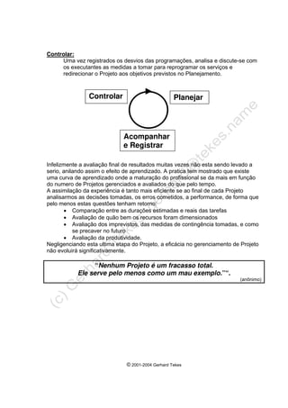 © 2001-2004 Gerhard Tekes
Controlar:
Uma vez registrados os desvios das programações, analisa e discute-se com
os executantes as medidas a tomar para reprogramar os serviços e
redirecionar o Projeto aos objetivos previstos no Planejamento.
Infelizmente a avaliação final de resultados muitas vezes não esta sendo levado a
serio, anilando assim o efeito de aprendizado. A pratica tem mostrado que existe
uma curva de aprendizado onde a maturação do profissional se da mais em função
do numero de Projetos gerenciados e avaliados do que pelo tempo.
A assimilação da experiência é tanto mais eficiente se ao final de cada Projeto
analisarmos as decisões tomadas, os erros cometidos, a performance, de forma que
pelo menos estas questões tenham retorno:
• Comparação entre as durações estimadas e reais das tarefas
• Avaliação de quão bem os recursos foram dimensionados
• Avaliação dos imprevistos, das medidas de contingência tomadas, e como
se precaver no futuro
• Avaliação da produtividade.
Negligenciando esta ultima etapa do Projeto, a eficácia no gerenciamento de Projeto
não evoluirá significativamente.
“Nenhum Projeto é um fracasso total.
Ele serve pelo menos como um mau exemplo.”“.
(anônimo)
Planejar
Acompanhar
e Registrar
Controlar
 