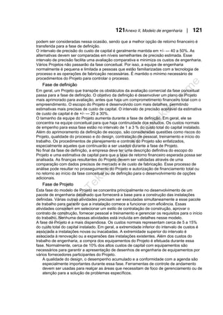 121Anexo II, Modelo de engenharia | 121
podem ser consideradas nessa ocasião, sendo que a melhor opção de retorno financeiro é
transferida para a fase de definição.
O intervalo de precisão do custo de capital é geralmente mantida em +/- — 40 a 50%. As
alternativas devem ser comparadas em níveis semelhantes de precisão estimada. Esse
intervalo de precisão facilita uma avaliação comparativa e minimiza os custos de engenharia.
Vários Projetos não passarão da fase conceitual. Por isso, a equipe de engenharia
normalmente é pequena e limitada a pessoas que estão familiarizadas com a tecnologia de
processo e as operações de fabricação necessárias. É mantido o mínimo necessário de
procedimentos do Projeto para controlar o processo.
Fase de definição
Em geral, um Projeto que transpõe os obstáculos da avaliação comercial da fase conceitual
passa para a fase de definição. O objetivo da definição é desenvolver um plano de Projeto
mais aprimorado para avaliação, antes que haja um comprometimento financeiro total com o
empreendimento. O escopo do Projeto é desenvolvido com mais detalhes, permitindo
estimativas mais precisas de custo de capital. O intervalo de precisão aceitável da estimativa
de custo de capital é de +/- — 20 a 30%.
O tamanho da equipe do Projeto aumenta durante a fase de definição. Em geral, ele se
concentra na equipe conceitual para que haja continuidade dos estudos. Os custos normais
de empenho para essa fase estão no intervalo de 1 a 3 % do custo total do capital instalado.
Além do aprimoramento da definição de escopo, são consideradas questões como riscos do
Projeto, qualidade do processo e do design, contratação de pessoal, treinamento e início do
trabalho. Os procedimentos de planejamento e controle do Projeto são enfatizados,
especialmente aqueles que continuarão a ser usados durante a fase de Projeto.
No final da fase de definição, a empresa deve ter uma descrição definitiva do escopo do
Projeto e uma estimativa de capital para que a taxa de retorno financeiro esperada possa ser
analisada. As finanças resultantes do Projeto devem ser validadas através de uma
comparação com dados precisos de mercado e de custo de fabricação. Esse processo de
análise pode resultar no prosseguimento do Projeto e autorização de financiamento total ou
no retorno ao início da fase conceitual ou de definição para o desenvolvimento de opções
adicionais.
Fase de Projeto
Esta fase do modelo de Projeto se concentra principalmente no desenvolvimento de um
pacote de engenharia detalhado que fornecerá a base para a construção das instalações
definidas. Várias outras atividades precisam ser executadas simultaneamente a esse pacote
de trabalho para garantir que a instalação comece a funcionar com eficiência. Essas
atividades consistem em selecionar um estilo de contratação de construção, aprovar o
contrato de construção, fornecer pessoal e treinamento e gerenciar os requisitos para o início
do trabalho. Nenhuma dessas atividades está incluída em detalhes nesse modelo.
A fase de Projeto é a mais dispendiosa. Os custos normais representam cerca de 5 a 15%
do custo total do capital instalado. Em geral, a extremidade inferior do intervalo de custos é
associada a instalações novas ou inacabadas. A extremidade superior do intervalo é
associada à renovação ou a expansões das instalações existentes. Além dos custos do
trabalho de engenharia, a compra dos equipamentos do Projeto é efetuada durante essa
fase. Normalmente, cerca de 10% dos altos custos de capital com equipamentos são
necessários para garantir a apresentação de desenhos de engenharia de equipamentos por
vários fornecedores participantes do Projeto.
A qualidade do design, o desempenho acumulado e a conformidade com a agenda são
especialmente importantes durante essa fase. Ferramentas de controle de andamento
devem ser usadas para realçar as áreas que necessitam de foco de gerenciamento ou de
atenção para a solução de problemas específicos.
 