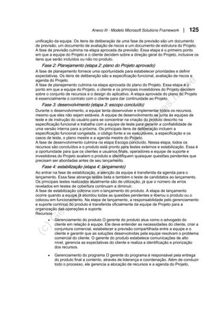 Anexo III - Modelo Microsoft Solutions Framework | 125
unificação da equipe. Os itens de deliberação de uma fase de previsão são um documento
de previsão, um documento de avaliação de riscos e um documento de estrutura do Projeto.
A fase de previsão culmina na etapa aprovada da previsão. Essa etapa é o primeiro ponto
em que a equipe do Projeto e o cliente decidem sobre a direção geral do Projeto, inclusive os
itens que serão incluídos ou não no produto.
Fase 2: Planejamento (etapa 2: plano do Projeto aprovado)
A fase de planejamento fornece uma oportunidade para estabelecer prioridades e definir
expectativas. Os itens de deliberação são a especificação funcional, avaliação de riscos e
agenda do Projeto.
A fase de planejamento culmina na etapa aprovada do plano do Projeto. Essa etapa é o
ponto em que a equipe do Projeto, o cliente e os principais investidores do Projeto decidem
sobre o conjunto de recursos e o design do aplicativo. A etapa aprovada do plano do Projeto
é essencialmente o contrato com o cliente para dar continuidade ao Projeto.
Fase 3: desenvolvimento (etapa 3: escopo concluído)
Durante o desenvolvimento, a equipe tenta desenvolver e implementar todos os recursos,
mesmo que eles não sejam estáveis. A equipe de desenvolvimento se junta às equipes de
teste e de instrução do usuário para se concentrar na criação do produto descrito na
especificação funcional e trabalha com a equipe de teste para garantir a confiabilidade de
uma versão interna para a próxima. Os principais itens de deliberação incluem a
especificação funcional congelada, o código fonte e os executáveis, a especificação e os
casos de teste, o plano mestre e a agenda mestre do Projeto.
A fase de desenvolvimento culmina na etapa Escopo concluído. Nessa etapa, todos os
recursos são concluídos e o produto está pronto para testes externos e estabilização. Essa é
a oportunidade para que os clientes e usuários finais, operadores e equipe de suporte e
investidores do Projeto avaliem o produto e identifiquem quaisquer questões pendentes que
precisam ser abordadas antes de seu lançamento.
Fase 4: estabilização (etapa 4: lançamento)
Ao entrar na fase de estabilização, a atenção da equipe é transferida da agenda para o
lançamento. Essa fase abrange testes beta e também o teste de candidatos ao lançamento.
Os principais testes realizados atualmente são de utilização, já que o número de erros
revelados em testes de cobertura continuam a diminuir.
A fase de estabilização culmina com o lançamento do produto. A etapa de lançamento
ocorre quando a equipe já abordou todas as questões pendentes e liberou o produto ou o
colocou em funcionamento. Na etapa de lançamento, a responsabilidade pelo gerenciamento
e suporte contínuo do produto é transferida oficialmente da equipe de Projeto para a
organização das operações e suporte.
Recursos
• Gerenciamento do produto O gerente do produto atua como o advogado do
cliente em relação à equipe. Ele deve entender as necessidades do cliente, criar a
conjuntura comercial, estabelecer a previsão compartilhada entre a equipe e o
cliente e garantir que as soluções desenvolvidas pela equipe resolvam o problema
comercial do cliente. O gerente do produto estabelece comunicações de alto
nível, gerencia as expectativas do cliente e realiza a identificação e priorização
dos recursos.
• Gerenciamento do programa O gerente do programa é responsável pela entrega
do produto final a contento, através de liderança e coordenação. Além de conduzir
todo o processo, ele gerencia a alocação de recursos e a agenda do Projeto,
 