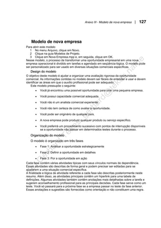Anexo III - Modelo de nova empresa | 127
Modelo de nova empresa
Para abrir este modelo
1 No menu Arquivo, clique em Novo.
2 Clique na guia Modelos de Projeto.
3 Clique em Nova Empresa.mpp e, em seguida, clique em OK.
Nesse modelo, o processo de transformar uma oportunidade empresarial em uma nova
empresa operacional é dividido em tarefas e agendado em seqüência lógica. O modelo pode
ser personalizado para ser usado em diversas situações comerciais específicas.
Design do modelo
O objetivo deste modelo é ajudar a organizar uma avaliação rigorosa da oportunidade
comercial. As informações contidas no modelo devem ser fáceis de entender e usar e devem
identificar as áreas em que o auxílio profissional pode ser adequado.
Este modelo pressupõe o seguinte:
• Você já encontrou uma possível oportunidade para criar uma pequena empresa.
• Você possui capacidade comercial adequada.
• Você não é um analista comercial experiente.
• Você não tem certeza de como avaliar a oportunidade.
• Você pode ser originário de qualquer país.
• A nova empresa pode produzir qualquer produto ou serviço específico.
• Você preferirá um procedimento sucessivo com pontos de interrupção disponíveis
se a oportunidade não passar em determinados testes durante o processo.
Organização do modelo
O modelo é organizado em três fases
• Fase 1: Analisar a oportunidade estrategicamente
• Fase 2: Definir a oportunidade em detalhes
• Fase 3: Por a oportunidade em ação
Cada fase contém várias atividades típicas com seus vínculos normais de dependência.
Essas atividades são descritas de forma geral e podem precisar ser editadas para se
ajustarem a uma situação comercial específica.
A finalidade e lógica de atividade referente a cada fase são descritas posteriormente neste
resumo. Além disso, as atividades principais contêm um hiperlink para uma tabela de
definições. Algumas atividades também contêm anotações mais detalhadas sobre a tarefa e
sugerem aconselhamento profissional para as principais decisões. Cada fase serve como um
teste. Você só passará para a próxima fase se a empresa passar no teste da fase anterior.
Essas anotações e sugestões são fornecidas como orientação e não constituem uma regra.
 