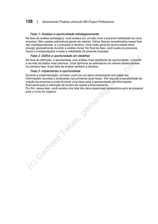 128 | Gerenciando Projetos utilizando MS-Project Professional
Fase 1: Analisar a oportunidade estrategicamente
Na fase de análise estratégica, você analisa em um alto nível a possível viabilidade da nova
empresa. São usadas estimativas gerais de valores. Vários fatores considerados nessa fase
são interdependentes, e o processo é iterativo. Uma visão geral da oportunidade deve
emergir gradualmente durante a análise inicial. No final da fase, você avalia os possíveis
riscos e compensações e testa a viabilidade da possível empresa.
Fase 2: Definir a oportunidade em detalhes
Na fase de definição, é apresentada uma análise mais detalhada da oportunidade, incluindo
a reunião de dados mais precisos. Você aprimora as estimativas de valores desenvolvidas
na primeira fase. Essa fase da análise também é iterativa.
Fase 3: Implementar a oportunidade
Durante a implementação, primeiro você cria um plano empresarial com base nas
informações reunidas e analisadas nas primeiras duas fases.. Ele resume a possibilidade de
criação da empresa e pode fornecer uma base para a apresentação de informações
financeiras para a obtenção de fundos de capital e financiamento.
Por fim, nessa fase, você recebe uma lista dos itens essenciais necessários para se preparar
para o início do negócio.
 