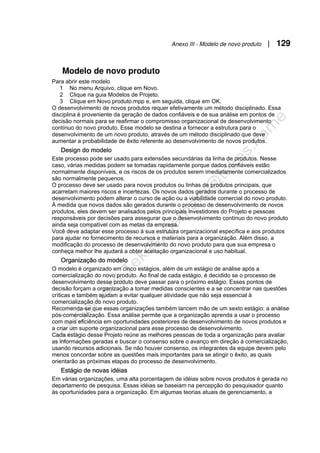 Anexo III - Modelo de novo produto | 129
Modelo de novo produto
Para abrir este modelo
1 No menu Arquivo, clique em Novo.
2 Clique na guia Modelos de Projeto.
3 Clique em Novo produto.mpp e, em seguida, clique em OK.
O desenvolvimento de novos produtos requer efetivamente um método disciplinado. Essa
disciplina é proveniente da geração de dados confiáveis e de sua análise em pontos de
decisão normais para se reafirmar o compromisso organizacional de desenvolvimento
contínuo do novo produto. Esse modelo se destina a fornecer a estrutura para o
desenvolvimento de um novo produto, através de um método disciplinado que deve
aumentar a probabilidade de êxito referente ao desenvolvimento de novos produtos.
Design do modelo
Este processo pode ser usado para extensões secundárias da linha de produtos. Nesse
caso, várias medidas podem se tomadas rapidamente porque dados confiáveis estão
normalmente disponíveis, e os riscos de os produtos serem imediatamente comercializados
são normalmente pequenos.
O processo deve ser usado para novos produtos ou linhas de produtos principais, que
acarretam maiores riscos e incertezas. Os novos dados gerados durante o processo de
desenvolvimento podem alterar o curso de ação ou a viabilidade comercial do novo produto.
À medida que novos dados são gerados durante o processo de desenvolvimento de novos
produtos, eles devem ser analisados pelos principais investidores do Projeto e pessoas
responsáveis por decisões para assegurar que o desenvolvimento contínuo do novo produto
ainda seja compatível com as metas da empresa.
Você deve adaptar esse processo à sua estrutura organizacional específica e aos produtos
para ajudar no fornecimento de recursos e materiais para a organização. Além disso, a
modificação do processo de desenvolvimento do novo produto para que sua empresa o
conheça melhor lhe ajudará a obter aceitação organizacional e uso habitual.
Organização do modelo
O modelo é organizado em cinco estágios, além de um estágio de análise após a
comercialização do novo produto. Ao final de cada estágio, é decidido se o processo de
desenvolvimento desse produto deve passar para o próximo estágio. Esses pontos de
decisão forçam a organização a tomar medidas conscientes e a se concentrar nas questões
críticas e também ajudam a evitar qualquer atividade que não seja essencial à
comercialização do novo produto.
Recomenda-se que essas organizações também lancem mão de um sexto estágio: a análise
pós-comercialização. Essa análise permite que a organização aprenda a usar o processo
com mais eficiência em oportunidades posteriores de desenvolvimento de novos produtos e
a criar um suporte organizacional para esse processo de desenvolvimento.
Cada estágio desse Projeto reúne as melhores pessoas de toda a organização para avaliar
as informações geradas e buscar o consenso sobre o avanço em direção à comercialização,
usando recursos adicionais. Se não houver consenso, os integrantes da equipe devem pelo
menos concordar sobre as questões mais importantes para se atingir o êxito, as quais
orientarão as próximas etapas do processo de desenvolvimento.
Estágio de novas idéias
Em várias organizações, uma alta porcentagem de idéias sobre novos produtos é gerada no
departamento de pesquisa. Essas idéias se baseiam na percepção do pesquisador quanto
às oportunidades para a organização. Em algumas teorias atuais de gerenciamento, a
 