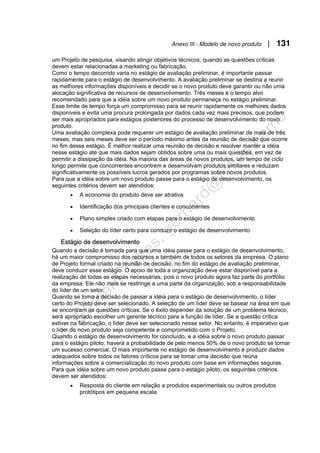 Anexo III - Modelo de novo produto | 131
um Projeto de pesquisa, visando atingir objetivos técnicos, quando as questões críticas
devem estar relacionadas a marketing ou fabricação.
Como o tempo decorrido varia no estágio de avaliação preliminar, é importante passar
rapidamente para o estágio de desenvolvimento. A avaliação preliminar se destina a reunir
as melhores informações disponíveis e decidir se o novo produto deve garantir ou não uma
alocação significativa de recursos de desenvolvimento. Três meses é o tempo alvo
recomendado para que a idéia sobre um novo produto permaneça no estágio preliminar.
Esse limite de tempo força um compromisso para se reunir rapidamente os melhores dados
disponíveis e evita uma procura prolongada por dados cada vez mais precisos, que podem
ser mais apropriados para estágios posteriores do processo de desenvolvimento do novo
produto.
Uma avaliação complexa pode requerer um estágio de avaliação preliminar de mais de três
meses, mas seis meses deve ser o período máximo antes da reunião de decisão que ocorre
no fim desse estágio. É melhor realizar uma reunião de decisão e resolver manter a idéia
nesse estágio até que mais dados sejam obtidos sobre uma ou mais questões, em vez de
permitir a dissipação da idéia. Na maioria das áreas de novos produtos, um tempo de ciclo
longo permite que concorrentes encontrem e desenvolvam produtos similares e reduzam
significativamente os possíveis lucros gerados por programas sobre novos produtos.
Para que a idéia sobre um novo produto passe para o estágio de desenvolvimento, os
seguintes critérios devem ser atendidos:
• A economia do produto deve ser atrativa
• Identificação dos principais clientes e concorrentes
• Plano simples criado com etapas para o estágio de desenvolvimento
• Seleção do líder certo para conduzir o estágio de desenvolvimento
Estágio de desenvolvimento
Quando a decisão é tomada para que uma idéia passe para o estágio de desenvolvimento,
há um maior compromisso dos recursos e também de todos os setores da empresa. O plano
de Projeto formal criado na reunião de decisão, no fim do estágio de avaliação preliminar,
deve conduzir esse estágio. O apoio de toda a organização deve estar disponível para a
realização de todas as etapas necessárias, pois o novo produto agora faz parte do portfólio
da empresa. Ele não mais se restringe a uma parte da organização, sob a responsabilidade
do líder de um setor.
Quando se toma a decisão de passar a idéia para o estágio de desenvolvimento, o líder
certo do Projeto deve ser selecionado. A seleção de um líder deve se basear na área em que
se encontram as questões críticas. Se o êxito depender da solução de um problema técnico,
será apropriado escolher um gerente técnico para a função de líder. Se a questão crítica
estiver na fabricação, o líder deve ser selecionado nesse setor. No entanto, é imperativo que
o líder do novo produto seja competente e comprometido com o Projeto.
Quando o estágio de desenvolvimento for concluído, e a idéia sobre o novo produto passar
para o estágio piloto, haverá a probabilidade de pelo menos 50% de o novo produto se tornar
um sucesso comercial. O mais importante no estágio de desenvolvimento é produzir dados
adequados sobre todos os fatores críticos para se tomar uma decisão que reúna
informações sobre a comercialização do novo produto com base em informações seguras.
Para que idéia sobre um novo produto passe para o estágio piloto, os seguintes critérios
devem ser atendidos:
• Resposta do cliente em relação a produtos experimentais ou outros produtos
protótipos em pequena escala
 