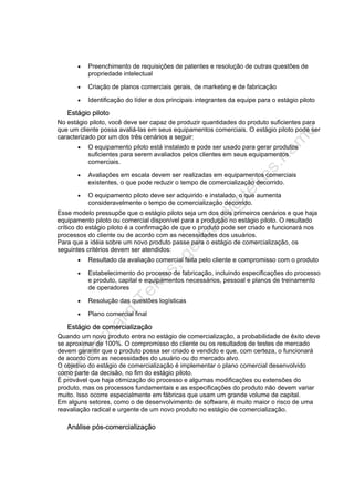 • Preenchimento de requisições de patentes e resolução de outras questões de
propriedade intelectual
• Criação de planos comerciais gerais, de marketing e de fabricação
• Identificação do líder e dos principais integrantes da equipe para o estágio piloto
Estágio piloto
No estágio piloto, você deve ser capaz de produzir quantidades do produto suficientes para
que um cliente possa avaliá-las em seus equipamentos comerciais. O estágio piloto pode ser
caracterizado por um dos três cenários a seguir:
• O equipamento piloto está instalado e pode ser usado para gerar produtos
suficientes para serem avaliados pelos clientes em seus equipamentos
comerciais.
• Avaliações em escala devem ser realizadas em equipamentos comerciais
existentes, o que pode reduzir o tempo de comercialização decorrido.
• O equipamento piloto deve ser adquirido e instalado, o que aumenta
consideravelmente o tempo de comercialização decorrido.
Esse modelo pressupõe que o estágio piloto seja um dos dois primeiros cenários e que haja
equipamento piloto ou comercial disponível para a produção no estágio piloto. O resultado
crítico do estágio piloto é a confirmação de que o produto pode ser criado e funcionará nos
processos do cliente ou de acordo com as necessidades dos usuários.
Para que a idéia sobre um novo produto passe para o estágio de comercialização, os
seguintes critérios devem ser atendidos:
• Resultado da avaliação comercial feita pelo cliente e compromisso com o produto
• Estabelecimento do processo de fabricação, incluindo especificações do processo
e produto, capital e equipamentos necessários, pessoal e planos de treinamento
de operadores
• Resolução das questões logísticas
• Plano comercial final
Estágio de comercialização
Quando um novo produto entra no estágio de comercialização, a probabilidade de êxito deve
se aproximar de 100%. O compromisso do cliente ou os resultados de testes de mercado
devem garantir que o produto possa ser criado e vendido e que, com certeza, o funcionará
de acordo com as necessidades do usuário ou do mercado alvo.
O objetivo do estágio de comercialização é implementar o plano comercial desenvolvido
como parte da decisão, no fim do estágio piloto.
É provável que haja otimização do processo e algumas modificações ou extensões do
produto, mas os processos fundamentais e as especificações do produto não devem variar
muito. Isso ocorre especialmente em fábricas que usam um grande volume de capital.
Em alguns setores, como o de desenvolvimento de software, é muito maior o risco de uma
reavaliação radical e urgente de um novo produto no estágio de comercialização.
Análise pós-comercialização
 