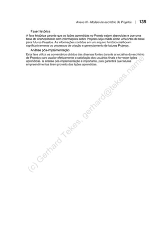 Anexo III - Modelo de escritório de Projetos | 135
Fase histórica
A fase histórica garante que as lições aprendidas no Projeto sejam absorvidas e que uma
base de conhecimento com informações sobre Projetos seja criada como uma linha de base
para futuros Projetos. As informações contidas em um arquivo histórico melhoram
significativamente os processos de criação e gerenciamento de futuros Projetos.
Análise pós-implementação
Esta fase utiliza os comentários obtidos das diversas fontes durante a iniciativa do escritório
de Projetos para avaliar efetivamente a satisfação dos usuários finais e fornecer lições
aprendidas. A análise pós-implementação é importante, pois garantirá que futuros
empreendimentos tirem proveito das lições aprendidas.
 