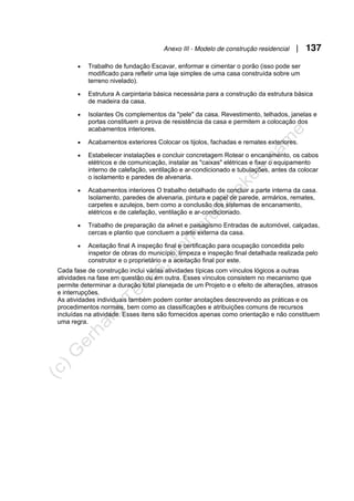 Anexo III - Modelo de construção residencial | 137
• Trabalho de fundação Escavar, enformar e cimentar o porão (isso pode ser
modificado para refletir uma laje simples de uma casa construída sobre um
terreno nivelado).
• Estrutura A carpintaria básica necessária para a construção da estrutura básica
de madeira da casa.
• Isolantes Os complementos da "pele" da casa. Revestimento, telhados, janelas e
portas constituem a prova de resistência da casa e permitem a colocação dos
acabamentos interiores.
• Acabamentos exteriores Colocar os tijolos, fachadas e remates exteriores.
• Estabelecer instalações e concluir concretagem Rotear o encanamento, os cabos
elétricos e de comunicação, instalar as "caixas" elétricas e fixar o equipamento
interno de calefação, ventilação e ar-condicionado e tubulações, antes da colocar
o isolamento e paredes de alvenaria.
• Acabamentos interiores O trabalho detalhado de concluir a parte interna da casa.
Isolamento, paredes de alvenaria, pintura e papel de parede, armários, remates,
carpetes e azulejos, bem como a conclusão dos sistemas de encanamento,
elétricos e de calefação, ventilação e ar-condicionado.
• Trabalho de preparação da a4net e paisagismo Entradas de automóvel, calçadas,
cercas e plantio que concluem a parte externa da casa.
• Aceitação final A inspeção final e certificação para ocupação concedida pelo
inspetor de obras do município, limpeza e inspeção final detalhada realizada pelo
construtor e o proprietário e a aceitação final por este.
Cada fase de construção inclui várias atividades típicas com vínculos lógicos a outras
atividades na fase em questão ou em outra. Esses vínculos consistem no mecanismo que
permite determinar a duração total planejada de um Projeto e o efeito de alterações, atrasos
e interrupções.
As atividades individuais também podem conter anotações descrevendo as práticas e os
procedimentos normais, bem como as classificações e atribuições comuns de recursos
incluídas na atividade. Esses itens são fornecidos apenas como orientação e não constituem
uma regra.
 