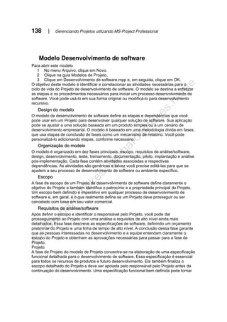 138 | Gerenciando Projetos utilizando MS-Project Professional
Modelo Desenvolvimento de software
Para abrir este modelo
1 No menu Arquivo, clique em Novo.
2 Clique na guia Modelos de Projeto.
3 Clique em Desenvolvimento de software.mpp e, em seguida, clique em OK.
O objetivo deste modelo é identificar e correlacionar as atividades necessárias para o
ciclo de vida do Projeto de desenvolvimento de software. O modelo se destina a enfatizar
as etapas e os procedimentos necessários para iniciar um processo desenvolvimento de
software. Você pode usá-lo em sua forma original ou modificá-lo para desenvolvimento
recursivo.
Design do modelo
O modelo de desenvolvimento de software define as etapas e dependências que você
pode usar em um Projeto para desenvolver qualquer solução de software. Sua aplicação
pode se ajustar a uma solução baseada em um produto simples ou a um cenário de
desenvolvimento empresarial. O modelo é baseado em uma metodologia divida em fases,
que usa etapas de conclusão de fases como um mecanismo de relatório. Você pode
personalizá-lo adicionando etapas, conforme necessário.
Organização do modelo
O modelo é organizado em dez fases principais: escopo, requisitos de análise/software,
design, desenvolvimento, teste, treinamento, documentação, piloto, implantação e análise
pós-implementação. Cada fase contém atividades associadas e respectivas
dependências. As atividades são genéricas e talvez você precise editá-las para que se
ajustem a seu processo de desenvolvimento de software ou ambiente específico.
Escopo
A fase de escopo de um Projeto de desenvolvimento de software define claramente o
objetivo do Projeto e também identifica o patrocínio e a propriedade principal do Projeto.
Um escopo bem definido é imperativo em qualquer processo de desenvolvimento de
software e, em geral, é o que realmente define se um Projeto deve prosseguir ou ser
cancelado com base em seu valor comercial.
Requisitos de análise/software
Após definir o escopo e identificar o responsável pelo Projeto, você pode dar
prosseguimento ao Projeto com uma análise e requisitos de alto nível ainda mais
detalhados. Essa fase descreve as especificações de software, definindo um orçamento
preliminar do Projeto e uma linha de tempo de alto nível. A conclusão dessa fase garante
que as pessoas interessadas no desenvolvimento e a equipe entendam claramente o
escopo do Projeto e obtenham as aprovações necessárias para passar para a fase de
Projeto.
Projeto
A fase de Projeto do modelo de Projeto concentra-se na elaboração de uma especificação
funcional detalhada para o desenvolvimento de software. Essa especificação é essencial
para todos os recursos de produtos e futuro desenvolvimento. Ela também finaliza o
escopo detalhado do Projeto e deve ser apoiada pelo responsável pelo Projeto antes da
continuação do desenvolvimento. Uma especificação funcional bem definida pode tornar
 