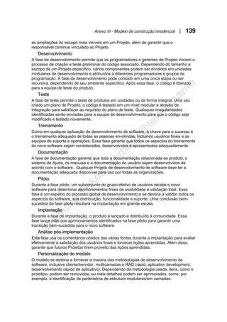 Anexo III - Modelo de construção residencial | 139
as ampliações do escopo mais visíveis em um Projeto, além de garantir que o
responsável continue vinculado ao Projeto.
Desenvolvimento
A fase de desenvolvimento permite que os programadores e gerentes de Projeto iniciem o
processo de criação e teste preliminar do código associado. Dependendo do tamanho e
escopo de um Projeto específico, vários componentes podem ser divididos em unidades
modulares de desenvolvimento e atribuídos a diferentes programadores e grupos de
programação. A fase de desenvolvimento pode consistir em uma única etapa ou ser
recursiva, dependendo de seu ambiente específico. Após essa fase, o código é liberado
para a equipe de teste do produto.
Teste
A fase de teste permite o teste de produtos em unidades ou de forma integral. Uma vez
criado um plano de Projeto, o código é testado em um nível modular e através de
integração para satisfazer ao requisito do plano de teste. Quaisquer irregularidades
identificadas serão enviadas para a equipe de desenvolvimento para que o código seja
modificado e testado novamente.
Treinamento
Como em qualquer aplicação de desenvolvimento de software, a chave para o sucesso é
o treinamento adequado de todas as pessoas envolvidas, incluindo usuários finais e as
equipes de suporte e operações. Essa fase garante que todos os aspectos do treinamento
do novo software sejam considerados, desenvolvidos e apresentados adequadamente.
Documentação
A fase de documentação garante que toda a documentação relacionada ao produto, o
sistema de Ajuda, os manuais e a documentação do usuário sejam desenvolvidos de
acordo com o software.. Qualquer Projeto de desenvolvimento de software deve ter a
documentação adequada disponível para uso por todas as organizações.
Piloto
Durante a fase piloto, um subconjunto do grupo efetivo de usuários recebe o novo
software para determinar aprimoramentos finais de usabilidade e validação total. Essa
fase é um espelho do processo global de desenvolvimento e se destina a validar todos os
aspectos do software, sua distribuição, funcionalidade e suporte. Uma conclusão bem-
sucedida da fase piloto resultará na implantação em grande escala.
Implantação
Durante a fase de implantação, o produto é lançado e distribuído à comunidade. Essa
fase lança mão dos aprimoramentos identificados na fase piloto para garantir uma
transição bem-sucedida para o novo software.
Análise pós-implementação
Esta fase usa os comentários obtidos das várias fontes durante a implantação para avaliar
efetivamente a satisfação dos usuários finais e fornecer lições aprendidas. Além disso,
garante que futuros Projetos tirem proveito das lições aprendidas.
Personalização do modelo
O modelo se destina a fornecer a maioria das metodologias de desenvolvimento de
software, inclusive cliente/servidor, multicamadas e RAD (rapid, aplication development,
desenvolvimento rápido de aplicativo). Dependendo da metodologia usada, itens, como o
protótipo, podem ser removidos, ou mais detalhes podem ser aprimorados, como, por
exemplo, a identificação de parâmetros de estrutura modulares/em camadas.
 