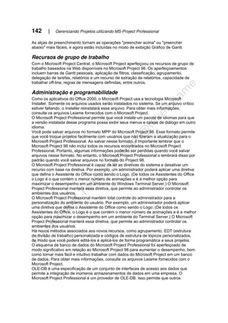 142 | Gerenciando Projetos utilizando MS-Project Professional
As alças de preenchimento tornam as operações "preencher acima" ou "preencher
abaixo" mais fáceis, e agora estão incluídas no modo de exibição Gráfico de Gantt.
Recursos de grupo de trabalho
Com o Microsoft Project Central, o Microsoft Project aperfeiçoou os recursos de grupo de
trabalho baseados na Web disponíveis no Microsoft Project 98. Os aperfeiçoamentos
incluem barras de Gantt pessoais, aplicação de filtros, classificação, agrupamento,
delegação de tarefas, relatórios e um recurso de extração de relatórios, capacidade de
trabalhar off-line, regras de mensagens definidas, entre outros.
Administração e programabilidade
Como os aplicativos do Office 2000, o Microsoft Project usa a tecnologia Microsoft
Installer. Somente os arquivos usados serão instalados no sistema. Se um arquivo crítico
estiver faltando, o Installer reinstalará esse arquivo. Para obter mais informações,
consulte os arquivos Leiame fornecidos com o Microsoft Project.
O Microsoft Project Professional permite que você instale um pacote de idiomas para que
a versão instalada desse programa possa exibir seus menus e caixas de diálogo em outro
idioma.
Você pode salvar arquivos no formato MPP do Microsoft Project 98. Esse formato permite
que você troque projetos facilmente com usuários que não fizeram a atualização para o
Microsoft Project Professional. Ao salvar nesse formato, é importante lembrar que o
Microsoft Project 98 não inclui todos os recursos encontrados no Microsoft Project
Professional. Portanto, algumas informações poderão ser perdidas quando você salvar
arquivos nesse formato. No entanto, o Microsoft Project Professional o lembrará disso por
padrão quando você salvar arquivos no formato do Project 98.
O Microsoft Project Professional é capaz de ler as diretivas do sistema e desativar um
recurso com base na diretiva. Por exemplo, um administrador poderá aplicar uma diretiva
que defina o Assistente do Office como sendo o Logo. (De todos os Assistentes do Office
o Logo é o que contém o menor número de animações e é a melhor opção para
maximizar o desempenho em um ambiente do Windows Terminal Server.) O Microsoft
Project Professional manterá essa diretiva, que permite ao administrador controlar os
ambientes dos usuários.
O Microsoft Project Professional mantém total controle do administrador para a
personalização do ambiente do usuário. Por exemplo, um administrador poderá aplicar
uma diretiva que defina o Assistente do Office como sendo o Logo. (De todos os
Assistentes do Office, o Logo é o que contém o menor número de animações e é a melhor
opção para maximizar o desempenho em um ambiente do Terminal Server.) O Microsoft
Project Professional manterá essa diretiva, que permite ao administrador controlar os
ambientes dos usuários.
Há novos métodos associados aos novos recursos, como agrupamento, EDT (estrutura
de divisão de trabalho) personalizada e códigos de estrutura de tópicos personalizados,
de modo que você poderá editá-los e aplicá-los de forma programática a seus projetos.
O esquema de banco de dados do Microsoft Project Professional foi aperfeiçoado de
modo significativo em relação ao Microsoft Project 98 para aumentar o desempenho, bem
como tornar mais fácil e intuitivo trabalhar com dados do Microsoft Project em um banco
de dados. Para obter mais informações, consulte os arquivos Leiame fornecidos com o
Microsoft Project.
OLE-DB é uma especificação de um conjunto de interfaces de acesso aos dados que
permite a integração de inúmeros armazenamentos de dados em uma empresa. O
Microsoft Project Professional é um provedor de OLE-DB. Isso permite que outros
 