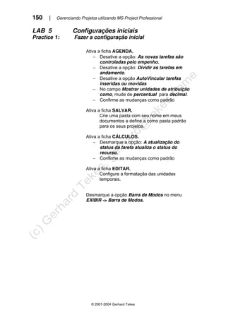 150 | Gerenciando Projetos utilizando MS-Project Professional
© 2001-2004 Gerhard Tekes
LAB 5 Configurações iniciais
Practice 1: Fazer a configuração inicial
Ativa a ficha AGENDA.
− Desative a opção: As novas tarefas são
controladas pelo empenho.
− Desative a opção: Dividir as tarefas em
andamento.
− Desative a opção AutoVincular tarefas
inseridas ou movidas
− No campo Mostrar unidades de atribuição
como, mude de percentual para decimal.
− Confirme as mudanças como padrão
Ativa a ficha SALVAR.
Crie uma pasta com seu nome em meus
documentos e define a como pasta padrão
para os seus projetos.
Ativa a ficha CÁLCULOS.
− Desmarque a opção: A atualização do
status da tarefa atualiza o status do
recurso.
− Confirme as mudanças como padrão
Ativa a ficha EDITAR.
Configure a formatação das unidades
temporais.
Desmarque a opção Barra de Modos no menu
EXIBIR -> Barra de Modos.
 