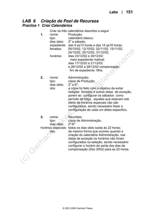 Labs | 151
© 2001-2004 Gerhard Tekes
LAB 6 Criação do Pool de Recursos
Practice 1 Criar Calendários
Criar os três calendários descritos a seguir
1. nome: Produção;
tipo: calendário básico;
dias úteis: 2a
a sábado;
expediente: das 9 as13 horas e das 14 as18 horas;
feriados: 05/10/02, 12/10/02, 02/11/02, 15/11/02,
24/12/02, 25/12/02, 31/12/02;
horários: dias 23/12/02 e 30/12/02:
meio expediente matinal;
dias 17/12/02 a 21/12/02
e 26/12/02 a 28/12/02 compensação:
fim de expediente 19hs.
2. nome: Administração;
tipo: cópia de Produção;
dias úteis: 2a
a 6a
;
obs: a cópia foi feito com o objetivo de evitar
redigitar feriados e outras datas de exceção,
porem ao configurar os sábados como
período de folga, aqueles que estavam sob
efeito de horários especiais não são
configurados, sendo necessário fazer a
configuração de cada um deles especifico.
3. nome: Reuniões;
tipo: cópia de Administração;
dias úteis: 2a
-6a;
horários especiais: todos os dias úteis saída às 22 horas;
obs: da mesmo forma que ocorreu quando a
criação do calendário Administração, nas
datas de exceção os horários não foram
configurados na seleção, sendo necessário
configurar o horário de saída dos dias de
compensação (Dez 2002) para as 22 horas.
 