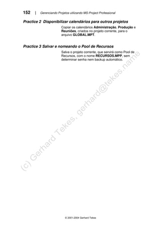 152 | Gerenciando Projetos utilizando MS-Project Professional
© 2001-2004 Gerhard Tekes
Practice 2 Disponibilizar calendários para outros projetos
Copiar os calendários Administração, Produção e
Reuniões, criados no projeto corrente, para o
arquivo GLOBAL.MPT.
Practice 3 Salvar e nomeando o Pool de Recursos
Salva o projeto corrente, que servirá como Pool de
Recursos, com o nome RECURSOS.MPP, sem
determinar senha nem backup automático.
 