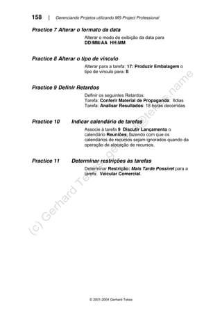 158 | Gerenciando Projetos utilizando MS-Project Professional
© 2001-2004 Gerhard Tekes
Practice 7 Alterar o formato da data
Alterar o modo de exibição da data para
DD/MM/AA HH:MM
Practice 8 Alterar o tipo de vinculo
Alterar para a tarefa: 17: Produzir Embalagem o
tipo de vinculo para: II
Practice 9 Definir Retardos
Definir os seguintes Retardos:
Tarefa: Conferir Material de Propaganda: 8dias
Tarefa: Analisar Resultados: 18 horas decorridas
Practice 10 Indicar calendário de tarefas
Associe à tarefa 9 Discutir Lançamento o
calendário Reuniões, fazendo com que os
calendários de recursos sejam ignorados quando da
operação de alocação de recursos.
Practice 11 Determinar restrições às tarefas
Determinar Restrição: Mais Tarde Possível para a
tarefa: Veicular Comercial.
 