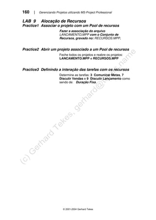 160 | Gerenciando Projetos utilizando MS-Project Professional
© 2001-2004 Gerhard Tekes
LAB 9 Alocação de Recursos
Practice1 Associar o projeto com um Pool de recursos
Fazer a associação do arquivo
LANCAMENTO.MPP com o Conjunto de
Recursos, gravado no: RECURSOS.MPP.
Practice2 Abrir um projeto associado a um Pool de recursos
Feche todos os projetos e reabre os projetos:
LANCAMENTO.MPP e RECURSOS.MPP
Practice3 Definindo a interação das tarefas com os recursos
Determine as tarefas: 3 Comunicar Metas, 7
Discutir Vendas e 9 Discutir Lançamento como
sendo de: Duração Fixa.
 