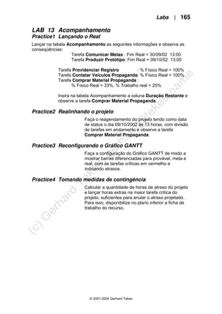 Labs | 165
© 2001-2004 Gerhard Tekes
LAB 13 Acompanhamento
Practice1 Lançando o Real
Lançar na tabela Acompanhamento as seguintes informações e observa as
conseqüências:
Tarefa Comunicar Metas : Fim Real = 30/09/02 13:00
Tarefa Produzir Protótipo: Fim Real = 09/10/02 13:00
Tarefa Providenciar Registro : % Físico Real = 100%
Tarefa Contatar Veículos Propaganda: % Físico Real = 100%
Tarefa Comprar Material Propaganda :
% Físico Real = 33%, % Trabalho real = 25%
Insira na tabela Acompanhamento a coluna Duração Restante e
observe a tarefa Comprar Material Propaganda.
Practice2 Realinhando o projeto
Faça o reagendamento do projeto tendo como data
de status o dia 09/10/2002 às 13 horas, com divisão
de tarefas em andamento e observe a tarefa
Comprar Material Propaganda.
Practice3 Reconfigurando o Gráfico GANTT
Faça a configuração do Gráfico GANTT de modo a
mostrar barras diferenciadas para provável, meta e
real, com as tarefas críticas em vermelho e
indicando atrasos.
Practice4 Tomando medidas de contingência
Calcular a quantidade de horas de atraso do projeto
e lançar horas extras na maior tarefa crítica do
projeto, suficientes para anular o atraso projetado.
Para isso, disponibilize no plano inferior a ficha de
trabalho do recurso.
 