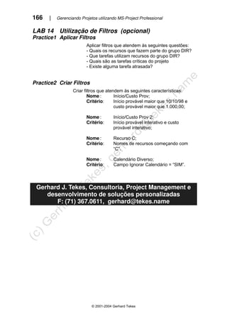 166 | Gerenciando Projetos utilizando MS-Project Professional
© 2001-2004 Gerhard Tekes
LAB 14 Utilização de Filtros (opcional)
Practice1 Aplicar Filtros
Aplicar filtros que atendem às seguintes questões:
- Quais os recursos que fazem parte do grupo DIR?
- Que tarefas utilizam recursos do grupo DIR?
- Quais são as tarefas críticas do projeto
- Existe alguma tarefa atrasada?
Practice2 Criar Filtros
Criar filtros que atendem às seguintes características:
Nome : Início/Custo Prov;
Critério: Início provável maior que 10/10/98 e
custo provável maior que 1.000,00;
Nome : Início/Custo Prov 2;
Critério: Início provável interativo e custo
provável interativo;
Nome : Recurso C;
Critério: Nomes de recursos começando com
“C”.
Nome : Calendário Diverso;
Critério: Campo Ignorar Calendário = “SIM”.
Gerhard J. Tekes, Consultoria, Project Management e
desenvolvimento de soluções personalizadas
F: (71) 367.0611, gerhard@tekes.name
 