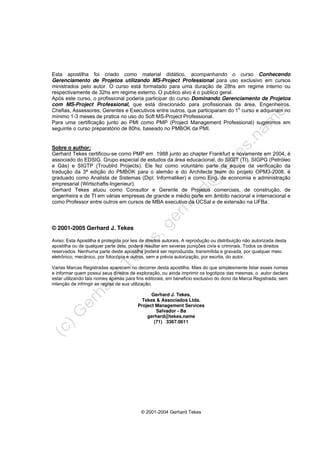 © 2001-2004 Gerhard Tekes
Esta apostilha foi criado como material didático, acompanhando o curso Conhecendo
Gerenciamento de Projetos utilizando MS-Project Professional para uso exclusivo em cursos
ministrados pelo autor. O curso está formatado para uma duração de 28hs em regime interno ou
respectivamente de 32hs em regime externo. O publico alvo é o publico geral.
Após este curso, o profissional poderia participar do curso Dominando Gerenciamento de Projetos
com MS-Project Professional, que está direcionado para profissionais da área, Engenheiros,
Chefias, Assessores, Gerentes e Executivos entre outros, que participaram do 1o
curso e adquiriam no
mínimo 1-3 meses de pratica no uso do Soft MS-Project Professional.
Para uma certificação junto ao PMI como PMP (Project Management Professional) sugerimos em
seguinte o curso preparatório de 80hs, baseado no PMBOK da PMI.
Sobre o author:
Gerhard Tekes certificou-se como PMP em 1988 junto ao chapter Frankfurt e novamente em 2004, é
associado do EDSIG. Grupo especial de estudos da área educacional, do SIGIT (TI), SIGPG (Petróleo
e Gás) e SIGTP (Troublrd Projects). Ele fez como voluntário parte da equipe da verificação da
tradução da 3ª edição do PMBOK para o alemão e do Architects team do projeto OPM3-2008, é
graduado como Analista de Sistemas (Dipl. Informatiker) e como Eng. de economia e administração
empresarial (Wirtschafts-Ingenieur).
Gerhard Tekes atuou como Consultor e Gerente de Projetos comerciais, de construção, de
engenheira e de TI em várias empresas de grande e médio porte em âmbito nacional e internacional e
como Professor entre outros em cursos de MBA executivo da UCSal e de extensão na UFBa.
© 2001-2005 Gerhard J. Tekes
Aviso: Esta Apostilha é protegida por leis de direitos autorais. A reprodução ou distribuição não autorizada desta
apostilha ou de qualquer parte dela, poderá resultar em severas punições civis e criminais. Todos os direitos
reservados. Nenhuma parte deste apostilha poderá ser reproduzida, transmitida e gravada, por qualquer meio
eletrônico, mecânico, por fotocópia e outros, sem a prévia autorização, por escrita, do autor.
Varias Marcas Registradas aparecem no decorrer desta apostilha. Mais do que simplesmente listar esses nomes
e informar quem possui seus direitos de exploração, ou ainda imprimir os logotipos das mesmas, o autor declara
estar utilizando tais nomes apenas para fins editorais, em beneficio exclusivo do dono da Marca Registrada, sem
intenção de infringir as regras de sua utilização.
Gerhard J. Tekes,
Tekes & Associados Ltda.
Project Management Services
Salvador - Ba
gerhard@tekes.name
(71) 3367.0611
 