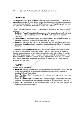 24 | Gerenciando Projetos utilizando MS-Project Professional
© 2001-2004 Gerhard Tekes
Recursos
Recursos definimos como Trabalho (Mão de Obra, Equipamento, Empreiteiro) ou
Material consumível. O custo de um projeto é definido pelo desembolso necessário
para os recursos alocados às tarefas do Projeto. Uma tarefa pode agrega um custo
fixo e o custo dos recursos necessários para à sua execução
Diferenciamos entre as seguintes Tipos de tarefas em relação aos seus recursos
alocados:
• Unidades Fixas (Tipo padrão) Caso seja corrigida a duração da tarefa não será
recalculada a quantidade de recursos (Unidades) alocadas mas assim o
Trabalho;
• Trabalho Fixo Caso seja corrigido a duração da tarefa não será recalculado o
trabalho mas assim a quantidade de recursos alocados;
• Duração Fixa Caso seja corrigido a quantidade de recursos alocados não será
alterada a duração da tarefa mas assim recalculado a quantidade de horas de
trabalho
. Fala se em uma Superalocação de um recurso se o mesmo num determinado
momento for alocado em quantidade superior ao disponível. Tente se então de
resolver a superalocação em primeiro momento por meios administrativos e onde
isso não for possível, por meio de Nivelamento, reagendando as tarefas geradoras
da superalocação utilizando primeiro as suas folgas livres e totais. Se não haverá
outra opção poderia ser necessário reagendar as tarefas de um forma onde se
atrasará o fim do projeto.
Custos
Existem 4 tipos de Custos:
• Pro Rata, utilizado para recursos do tipo trabalho onde representa o custo de HH
ou da depreciação de uma maquina/equipamento mais o seu consumo de
combustível, energia e outros;
• Custo Por Uso, utilizado para recursos tipo material onde representa o seu valor
para reposição;
• Custo de Reaplicação, utilizado quando um recurso gera um determinado custo
cada vez que for reempregado, independentemente de quantidade ou tempo;
• Custo Fixo, utilizado em recursos tipo empreiteiro, que tem seu valor definido em
cada tarefa em que participam.
 