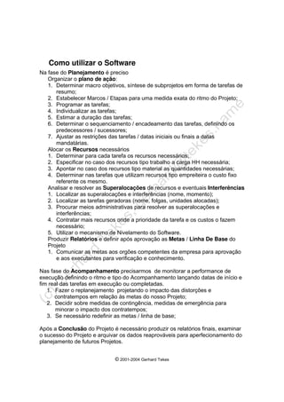 © 2001-2004 Gerhard Tekes
Como utilizar o Software
Na fase do Planejamento é preciso
Organizar o plano de ação:
1. Determinar macro objetivos, síntese de subprojetos em forma de tarefas de
resumo;
2. Estabelecer Marcos / Etapas para uma medida exata do ritmo do Projeto;
3. Programar as tarefas;
4. Individualizar as tarefas;
5. Estimar a duração das tarefas;
6. Determinar o sequenciamento / encadeamento das tarefas, definindo os
predecessores / sucessores;
7. Ajustar as restrições das tarefas / datas iniciais ou finais a datas
mandatárias.
Alocar os Recursos necessários
1. Determinar para cada tarefa os recursos necessários;
2. Especificar no caso dos recursos tipo trabalho a carga HH necessária;
3. Apontar no caso dos recursos tipo material as quantidades necessárias;
4. Determinar nas tarefas que utilizam recursos tipo empreiteira o custo fixo
referente os mesmo.
Analisar e resolver as Superalocações de recursos e eventuais Interferências
1. Localizar as superalocações e interferências (nome, momento);
2. Localizar as tarefas geradoras (nome, folgas, unidades alocadas);
3. Procurar meios administrativas para resolver as superalocações e
interferências;
4. Contratar mais recursos onde a prioridade da tarefa e os custos o fazem
necessário;
5. Utilizar o mecanismo de Nivelamento do Software.
Produzir Relatórios e definir após aprovação as Metas / Linha De Base do
Projeto
1. Comunicar as metas aos orgões competentes da empresa para aprovação
e aos executantes para verificação e conhecimento.
Nas fase do Acompanhamento precisarmos de monitorar a performance de
execução definindo o ritmo e tipo do Acompanhamento lançando datas de início e
fim real das tarefas em execução ou completadas.
1. Fazer o replanejamento projetando o impacto das distorções e
contratempos em relação às metas do nosso Projeto;
2. Decidir sobre medidas de contingência, medidas de emergência para
minorar o impacto dos contratempos;
3. Se necessário redefinir as metas / linha de base;
Após a Conclusão do Projeto é necessário produzir os relatórios finais, examinar
o sucesso do Projeto e arquivar os dados reaprováveis para aperfecionamento do
planejamento de futuros Projetos.
 