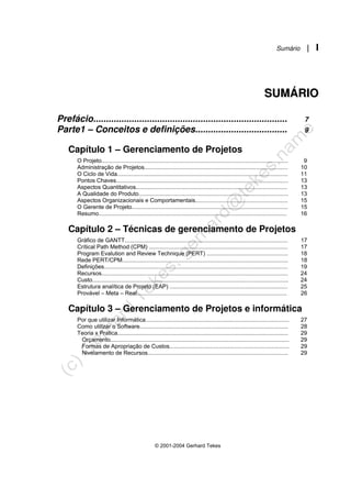 Sumário | I
© 2001-2004 Gerhard Tekes
S
SU
UM
MÁ
ÁR
RI
IO
O
Prefácio............................................................................ 7
Parte1 – Conceitos e definições.................................... 9
Capítulo 1 – Gerenciamento de Projetos
O Projeto..................................................................................................................... 9
Administração de Projetos.......................................................................................... 10
O Ciclo de Vida........................................................................................................... 11
Pontos Chaves............................................................................................................ 13
Aspectos Quantitativos............................................................................................... 13
A Qualidade do Produto.............................................................................................. 13
Aspectos Organizacionais e Comportamentais.......................................................... 15
O Gerente de Projeto.................................................................................................. 15
Resumo...................................................................................................................... 16
Capítulo 2 – Técnicas de gerenciamento de Projetos
Gráfico de GANTT...................................................................................................... 17
Crítical Path Method (CPM) ....................................................................................... 17
Program Evalution and Review Technique (PERT) ................................................... 18
Rede PERT/CPM........................................................................................................ 18
Definições................................................................................................................... 19
Recursos..................................................................................................................... 24
Custo........................................................................................................................... 24
Estrutura analítica de Projeto (EAP) .......................................................................... 25
Provável – Meta – Real.............................................................................................. 26
Capítulo 3 – Gerenciamento de Projetos e informática
Por que utilizar Informática.......................................................................................... 27
Como utilizar o Software............................................................................................. 28
Teoria x Pratica........................................................................................................... 29
Orçamento................................................................................................................ 29
Formas de Apropriação de Custos........................................................................... 29
Nivelamento de Recursos........................................................................................ 29
 