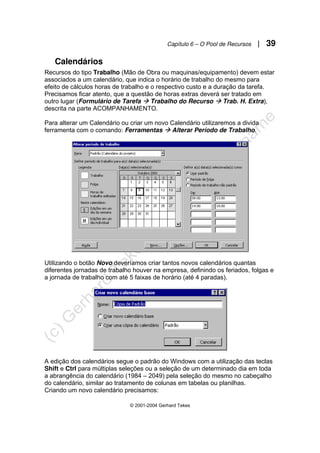 Capítulo 6 – O Pool de Recursos | 39
© 2001-2004 Gerhard Tekes
Calendários
Recursos do tipo Trabalho (Mão de Obra ou maquinas/equipamento) devem estar
associados a um calendário, que indica o horário de trabalho do mesmo para
efeito de cálculos horas de trabalho e o respectivo custo e a duração da tarefa.
Precisamos ficar atento, que a questão de horas extras deverá ser tratado em
outro lugar (Formulário de Tarefa Æ Trabalho do Recurso Æ Trab. H. Extra),
descrita na parte ACOMPANHAMENTO.
Para alterar um Calendário ou criar um novo Calendário utilizaremos a divida
ferramenta com o comando: Ferramentas Æ Alterar Período de Trabalho.
Utilizando o botão Novo deveríamos criar tantos novos calendários quantas
diferentes jornadas de trabalho houver na empresa, definindo os feriados, folgas e
a jornada de trabalho com até 5 faixas de horário (até 4 paradas).
A edição dos calendários segue o padrão do Windows com a utilização das teclas
Shift e Ctrl para múltiplas seleções ou a seleção de um determinado dia em toda
a abrangência do calendário (1984 – 2049) pela seleção do mesmo no cabeçalho
do calendário, similar ao tratamento de colunas em tabelas ou planilhas.
Criando um novo calendário precisamos:
 