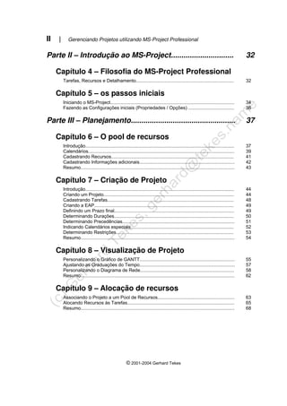 II | Gerenciando Projetos utilizando MS-Project Professional
© 2001-2004 Gerhard Tekes
Parte II – Introdução ao MS-Project.............................. 32
Capítulo 4 – Filosofia do MS-Project Professional
Tarefas, Recursos e Detalhamento........................................................................... 32
Capítulo 5 – os passos iniciais
Iniciando o MS-Project............................................................................................... 34
Fazendo as Configurações iniciais (Propriedades / Opções) ................................... 36
Parte III – Planejamento.................................................. 37
Capítulo 6 – O pool de recursos
Introdução.................................................................................................................. 37
Calendários................................................................................................................ 39
Cadastrando Recursos.............................................................................................. 41
Cadastrando Informações adicionais......................................................................... 42
Resumo...................................................................................................................... 43
Capítulo 7 – Criação de Projeto
Introdução.................................................................................................................. 44
Criando um Projeto.................................................................................................... 44
Cadastrando Tarefas................................................................................................. 48
Criando a EAP........................................................................................................... 49
Definindo um Prazo final............................................................................................ 49
Determinando Durações............................................................................................ 50
Determinando Precedências...................................................................................... 51
Indicando Calendários especiais............................................................................... 52
Determinando Restrições.......................................................................................... 53
Resumo...................................................................................................................... 54
Capítulo 8 – Visualização de Projeto
Personalizando o Gráfico de GANTT......................................................................... 55
Ajustando as Graduações do Tempo......................................................................... 57
Personalizando o Diagrama de Rede........................................................................ 58
Resumo...................................................................................................................... 62
Capítulo 9 – Alocação de recursos
Associando o Projeto a um Pool de Recursos........................................................... 63
Alocando Recursos às Tarefas.................................................................................. 65
Resumo...................................................................................................................... 68
 