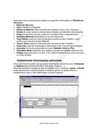© 2001-2004 Gerhard Tekes
Para cada recurso deveríamos registrar os seguintes informações na Planilha de
Recursos:
• Nome do Recurso;
• Tipo (Trabalho ou Material);
• Rótulo do Material valido somente para material, Caixa, Litro, Conjunto, ...;
• Iniciais do nome, sendo a primeira letra (Padrão) normalmente não suficiente;
• Grupo funcional do recurso, usado em consultas (Filtro e Agrupamento);
• Unidades Máximas Quantidade do recurso disponível;
• Taxa Padrão custo por hora normal para recursos do tipo Trabalho, custo
unitário para recursos do tipo Material;
• Taxa H. Extra custo por hora extra para recursos do tipo Trabalho;
• Custo Uso custo por reemprego a cada tarefa onde o recurso foi empregado;
• Acumular Forma de apropriação do custo, Rateado, Início ou Fim;
• Calendário Base Calendário que indique a jornada de trabalho deste recurso;
• Código disponível para o usuário. P Ex. determinações do tipo centro de custo
ou conta contábil.
Cadastrando Informações adicionais
Para cada Recurso podem ser gravados informações adicionais como Anotações
ou Objetos (Documentos MS-Word, Planilhas, Imagens, ...)
Para isso dividimos a janela da área de trabalho com o comando Janela Æ Dividir
onde nos teremos no painel superior o contexto geral e no painel inferior o
detalhamento sobre o item selecionado no painel superior.
 