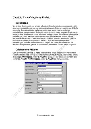 © 2001-2004 Gerhard Tekes
Capítulo 7 – A Criação de Projeto
Introdução
Um projeto é composto por tarefas (atividades) seqüenciadas, encadeadas e com
recursos necessários para a sua execução alocadas. Criar um projeto não é fácil e
necessita de muita atenção e planejamento para que o mesmo pode ser
executado no menor espaço de tempo e com o menor custo possível. Para que o
nosso projeto funciona de forma otimizada e sincronizada deveríamos utilizar uma
metodologia como a em seguinte apresentada. Muitas vezes, o mero fato de
planejar de forma metodológica já traz os primeiros benefícios como no caso da
empresa de mineração exposto no prefacio. Aplicando um planejamento
metodológico facilita o entendimento do Projeto e a correção mais rápida de
resultados imprevistos, já que fica mais claro onde estes podem ter-se originado.
Criando um Projeto
Com o comando Arquivo Æ Novo ou clicando o botão de comando na Barra de
Ferramentas Padrão correspondente criamos um novo Projeto.Aparecerá a janela
de diálogo Informações sobre o Projeto a qual pode ser acessado também pelo
comando Projeto Æ Informações sobre o Projeto do menu principal.
 