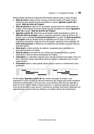 Capítulo 7 – A Criação de Projeto | 45
© 2001-2004 Gerhard Tekes
Nesta janelas informamos algumas informações básicas para o nosso Projeto.
• Data de início A data quando começa a primeira tarefa do Projeto. Estará
disponível para edição quando escolhido no campo Agendar a partir de a
opção: Data de Início do Projeto;
• Data de término A data do fim do projeto, quando termina a ultima tarefa do
projeto. Estará disponível para edição quando escolhido no campo Agendar a
partir de a opção: Data de término do Projeto;
• Agendar a partir de: determina se as tarefas serão encadeados a partir da
Data de início do projeto, onde o programa calculará a data do término do
projeto com a restrição O mais breve possível ou a partir da Data de término
do projeto onde as tarefas serão encadeados do fim para o início com o
programa calculando a data do início do projeto, utilizando como restrição: O
mais tarde possível. A diferencia na seqüência das tarefas se torna nítida no
exemplo abaixo;
• Data atual é a data corrente do sistema, necessário para consultas e o
acompanhamento do Projeto;
• Data de status é somente de uso na fase do acompanhamento, quando
representa a data da ultima atualização do Projeto;
• Calendário é o calendário utilizado para calcular os tempo do projeto como um
todo. Utilizando vários calendários deve-se indicar o calendário com a maior
carga horário.
• Prioridade define o valor padrão deste campo e serve no nivelamento como
parâmetro.
A informação Agendar a partir de não muda a duração do projeto, mas
agendando a partir da data do término ficaremos sem folgas para poder equilibrar
eventuais contratempos. Tanto por isso, como também pelo fato que agendar a
partir do início melhor reflete o nosso raciocínio, a opção de agendar a partir do
início se torna mais e mais comum. Somente os puristas financeiros defendem um
agendamento a partir do fim por oferecer um melhor retorno de investimento.
 