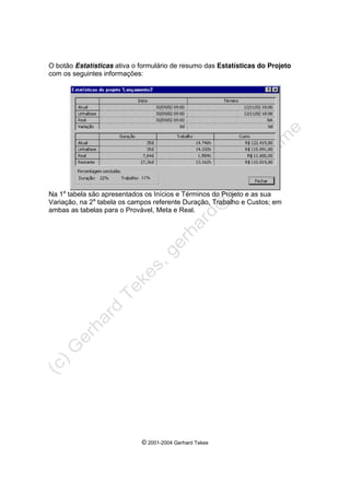 © 2001-2004 Gerhard Tekes
O botão Estatísticas ativa o formulário de resumo das Estatísticas do Projeto
com os seguintes informações:
Na 1a
tabela são apresentados os Inícios e Términos do Projeto e as sua
Variação, na 2a
tabela os campos referente Duração, Trabalho e Custos; em
ambas as tabelas para o Provável, Meta e Real.
 