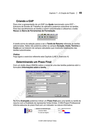 Capítulo 7 – A Criação de Projeto | 49
© 2001-2004 Gerhard Tekes
Criando a EAP
Para criar a apresentação de um EAP (na Ajuda mencionado como EDT –
Estrutura de Divisão de Trabalho) do aplicativo podemos subordinar as tarefas.
Para isso escolheremos as tarefas a serem subordinadas e utilizamos o botão
Recuo da Barra de Ferramentas de Formatação.
A tarefa acima da seleção passa a ser a Tarefa de Resumo referente as tarefas
selecionadas. Neles não podemos editar os campos Duração, Início, Término e
Custo por se tratarem de campos calculados que mostrarão totalizações das
tarefas subordinadas.
Prática
Faça agora o exercício referente este Capítulo (LAB 3, Exercício 4)
Determinando um Prazo Final
Com um dublo clique (DblClk) sobre o nome de uma das tarefas podemos abrir o
formulário Informações sobre a tarefa.
Na ficha Avançado podemos indicar um Prazo final para uma tarefa ou tarefa de
resumo com a finalidade de representar fortes limites. O MS-Project Professional
informa estouros do prazo final com um indicador na coluna informativa.
 