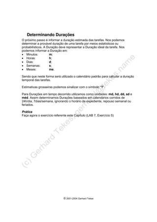 © 2001-2004 Gerhard Tekes
Determinando Durações
O próximo passo é informar a duração estimada das tarefas. Nos podemos
determinar a provável duração de uma tarefa por meios estatísticos ou
probabilísticos. A Duração deve representar a Duração ideal da tarefa. Nos
podemos informar a Duração em:
• Minutos: m;
• Horas: h;
• Dias: d;
• Semanas: s;
• Meses: me.
Sendo que neste forma será utilizado o calendário padrão para calcular a duração
temporal das tarefas.
Estimativas grosseiras podemos sinalizar com o símbolo “?”.
Para Durações em tempo decorrido utilizamos como unidades: md, hd, dd, sd e
méd. Assim determinamos Durações baseados em calendários corridos de
24h/dia, 7dias/semana, ignorando o horário de expediente, repouso semanal ou
feriados.
Prática
Faça agora o exercício referente este Capítulo (LAB 7, Exercício 5)
 