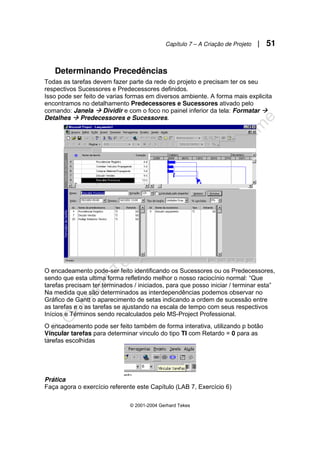 Capítulo 7 – A Criação de Projeto | 51
© 2001-2004 Gerhard Tekes
Determinando Precedências
Todas as tarefas devem fazer parte da rede do projeto e precisam ter os seu
respectivos Sucessores e Predecessores definidos.
Isso pode ser feito de varias formas em diversos ambiente. A forma mais explicita
encontramos no detalhamento Predecessores e Sucessores ativado pelo
comando: Janela Æ Dividir e com o foco no painel inferior da tela: Formatar Æ
Detalhes Æ Predecessores e Sucessores.
O encadeamento pode-ser feito identificando os Sucessores ou os Predecessores,
sendo que esta ultima forma refletindo melhor o nosso raciocínio normal: “Que
tarefas precisam ter terminados / iniciados, para que posso iniciar / terminar esta”
Na medida que são determinados as interdependências podemos observar no
Gráfico de Gantt o aparecimento de setas indicando a ordem de sucessão entre
as tarefas e o as tarefas se ajustando na escala de tempo com seus respectivos
Inícios e Términos sendo recalculados pelo MS-Project Professional.
O encadeamento pode ser feito também de forma interativa, utilizando p botão
Vincular tarefas para determinar vinculo do tipo TI com Retardo = 0 para as
tarefas escolhidas
Prática
Faça agora o exercício referente este Capítulo (LAB 7, Exercício 6)
 