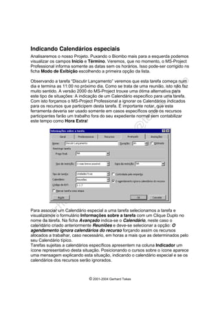 © 2001-2004 Gerhard Tekes
Indicando Calendários especiais
Analisaremos o nosso Projeto. Puxando o Biombo mais para a esquerda podemos
visualizar os campos Início e Término. Veremos, que no momento, o MS-Project
Professional informa somente as datas sem os horários. Isso pode-ser corrigido ns
ficha Modo de Exibição escolhendo a primeira opção da lista.
Observando a tarefa “Discutir Lançamento” veremos que esta tarefa começa num
dia e termina as 11:00 no próximo dia. Como se trata de uma reunião, isto não faz
muito sentido. A versão 2000 do MS-Project trouxe uma ótima alternativa para
este tipo de situações: A indicação de um Calendário especifico para uma tarefa.
Com isto forçamos o MS-Project Professional a ignorar os Calendários indicados
para os recursos que participem desta tarefa. É importante notar, que esta
ferramenta deveria ser usado somente em casos específicos onde os recursos
participantes farão um trabalho fora do seu expediente normal sem contabilizar
este tempo como Hora Extra!
Para associar um Calendário especial a uma tarefa selecionamos a tarefa e
visualizamos o formulário Informações sobre a tarefa com um Clique Duplo no
nome da tarefa. Na ficha Avançado indica-se o Calendário, neste caso o
calendário criado anteriormente Reuniões e deve-se selecionar a opção: O
agendamento ignora calendários do recurso forçando assim os recursos
alocados a trabalhar, caso necessário, em horas a mais que as determinados pelo
seu Calendário típico.
Tarefas sujeitas a calendários específicos apresentem na coluna Indicador um
ícone representativo desta situação. Posicionando o cursos sobre o ícone aparece
uma mensagem explicando esta situação, indicando o calendário especial e se os
calendários dos recursos serão ignorados.
 