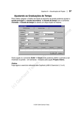 Capítulo 8 – Visualização de Projeto | 57
© 2001-2004 Gerhard Tekes
Ajustando as Graduações de Tempo
Para melhor adaptar o Gráfico de Gantt ao tamanho da janela podemos ajustar a
escala principal e a escala secundária da Escala de tempo com o comando
Formatar Æ Escala de tempo ou dando um clique duplo na mesma.
Outra opção é o comando Exibir Æ Zoom onde podemos definir o período a ser
mostrado na janela – em semanas - inclusive pela opção Projeto inteiro.
Prática
Faça agora o exercício referente este Capítulo (LAB 8, Exercício 2, 3 e 4)
 