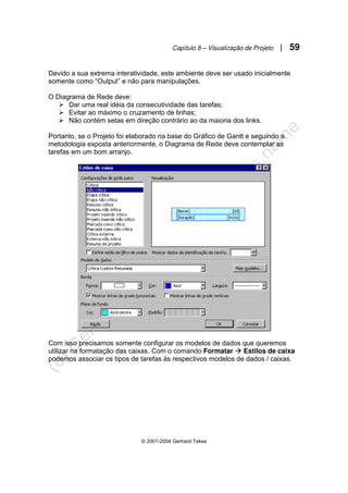 Capítulo 8 – Visualização de Projeto | 59
© 2001-2004 Gerhard Tekes
Devido a sua extrema interatividade, este ambiente deve ser usado inicialmente
somente como “Output” e não para manipulações.
O Diagrama de Rede deve:
¾ Dar uma real idéia da consecutividade das tarefas;
¾ Evitar ao máximo o cruzamento de linhas;
¾ Não contém setas em direção contrário ao da maioria dos links.
Portanto, se o Projeto foi elaborado na base do Gráfico de Gantt e seguindo a
metodologia exposta anteriormente, o Diagrama de Rede deve contemplar as
tarefas em um bom arranjo.
Com isso precisamos somente configurar os modelos de dados que queremos
utilizar na formatação das caixas. Com o comando Formatar Æ Estilos de caixa
podemos associar os tipos de tarefas às respectivos modelos de dados / caixas.
 