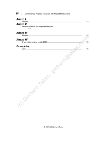 IV | Gerenciando Projetos utilizando MS-Project Professional
© 2001-2004 Gerhard Tekes
Anexo I
Tabelas....................................................................................................................... 112
Anexo II
Especificações do MS-Project Professional...........................................................................
115
Anexo III
Modelos...................................................................................................................... 117
Anexo IV
O que há de novo na versão 2000............................................................................. 140
Exercícios
Labs ........................................................................................................................... 145
 