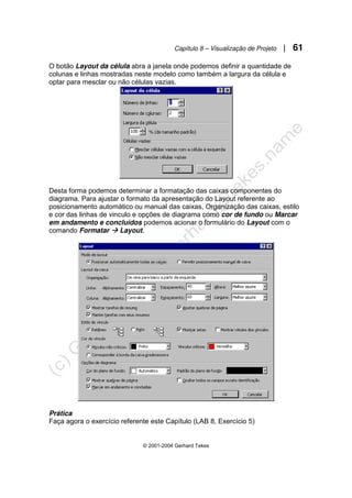Capítulo 8 – Visualização de Projeto | 61
© 2001-2004 Gerhard Tekes
O botão Layout da célula abra a janela onde podemos definir a quantidade de
colunas e linhas mostradas neste modelo como também a largura da célula e
optar para mesclar ou não células vazias.
Desta forma podemos determinar a formatação das caixas componentes do
diagrama. Para ajustar o formato da apresentação do Layout referente ao
posicionamento automático ou manual das caixas, Organização das caixas, estilo
e cor das linhas de vinculo e opções de diagrama como cor de fundo ou Marcar
em andamento e concluídos podemos acionar o formulário do Layout com o
comando Formatar Æ Layout.
Prática
Faça agora o exercício referente este Capítulo (LAB 8, Exercício 5)
 