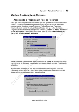 Capítulo 9 – Alocação de Recursos | 63
© 2001-2004 Gerhard Tekes
Capítulo 9 – Alocação de Recursos
Associando o Projeto a um Pool de Recursos
Para que o MS-Project Professional sabe que nos queremos utilizar os Recursos
do Pool – no MS-Project Professional traduzido como conjunto de Recursos-
precisamos de vincular o nosso Projeto ao Pool de Recursos. Para que a
ferramenta pode criar o vinculo, ambos os Projeto tem que estar abertos e o
Projeto que utilizará os Recursos precisa-ser ativa (Arquivo Æ Abrir, Janela Æ
nome do projeto). A ferramenta invocamos com o comando Ferramentas Æ
Recursos Æ Compartilhar Recursos.
Neste formulário informamos o nome do arquivo do Pool e se em caso de conflito
o conjunto ou os Recursos cadastrados com escopo local no nosso Projeto serão
utilizados.
A partir deste momento os dois arquivos trabalharão em conjunto, cada um
consciente do vinculo com o outro. Em conseqüência, quando abrimos um dos
dois arquivos / projetos aparecerá a seguinte tela:
 