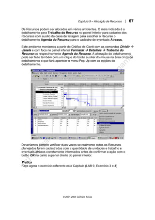 Capítulo 9 – Alocação de Recursos | 67
© 2001-2004 Gerhard Tekes
Os Recursos podem ser alocados em vários ambientes. O mais indicado é o
detalhamento para Trabalho do Recurso no painel inferior para cadastro dos
Recursos com auxilio da caixa de listagem para escolher o Recurso o
detalhamento Agenda do Recurso para o cadastro de eventuais Atrasos.
Este ambiente montamos a partir do Gráfico de Gantt com os comandos Dividir Æ
Janela e com foco no painel inferior Formatar Æ Detalhes Æ Trabalho do
Recurso ou respectivamente Agenda do Recurso. A alteração do detalhamento
pode ser feito também com um clique do botão auxiliar do mouse na área cinza do
detalhamento o que fará aparecer o menu Pop-Up com as opções do
detalhamento.
Deveríamos sempre verificar duas vezes se realmente todos os Recursos
planejados foram cadastrados com a quantidade de unidades e trabalho e
eventuais atrasos corretamente informados antes de confirmar a ação com o
botão OK no canto superior direito do painel inferior.
Prática
Faça agora o exercício referente este Capítulo (LAB 9, Exercício 3 e 4)
 