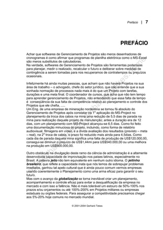 Prefácio | 7
© 2001-2004 Gerhard Tekes
P
PR
RE
EF
FÁ
ÁC
CI
IO
O
Achar que softwares de Gerenciamento de Projetos são meros desenhadores de
cronogramas é como afirmar que programas de planilha eletrônica como o MS-Excel
são meros substitutos de calculadoras.
Na verdade, softwares de Gerenciamento de Projetos são ferramentas poderosas
para planejar, medir o realizado, recalcular o futuro e deliberar sobre medidas de
contingência a serem tomadas para nos recuperamos de contratempos ou prejuízos
ocasionais.
Infelizmente há ainda muitas pessoas, que acham que não haverá Projetos na sua
área de trabalho – o advogado, chefe do setor jurídico, que não entende que a sua
sonhada normação de processos nada mais é do que um Projeto com tarefas,
durações e uma meta final. O coordenador de cursos, que acha que não tem tempo
para aprender gerenciamento de Projetos, não entendendo que essa falta de tempo
é conseqüência da sua falta de competência relativo ao planejamento e controle dos
Projetos que ele chefia, .....
Um Eng. de uma empresa de mineração nordestina se tornou fá absoluto do
Gerenciamento de Projetos após constatar na 1a
aplicação do MS-Project no
planejamento da troca dos cabos na mina uma redução de 5,5 dias de parada na
mina para realização daquele projeto de manutenção; antes a duração era de 12
dias, com um planejamento com MS-Project alcançou-se 6,5 dias. Como foi feito
uma documentação minuciosa do projeto, incluindo, como forma de relatório
audiovisual, filmagens em vídeo, e a divida avaliação dos resultados (previsto – meta
– real), na 2a
troca de cabos, o prazo foi reduzido mais ainda para 4,5dias. Como
cada dia de parada daquela mina significa uma falta de produção de US$120.000,00,
consegui-se diminuir o prejuízo de US$1,44mi para US$540.000,00 ou uma melhora
na produção em US$900.000,00.
Outro obstáculo na divulgação deste ramo da ciência de administração é a altamente
desenvolvida capacidade de improvisação nos paises latinos, especialmente no
Brasil. A palavra jeito não tem equivalente em nenhum outro idioma. O jeitinho
brasileiro, que reflete a capacidade inata que nós temos de sobrepujar problemas
imediatos, ganhou tal apelo cultural que é ainda pouco comum vermos empresas
usando coerentemente o Planejamento como uma arma eficaz para garantir o seu
futuro.
Mas com o avanço da globalização se torna inevitável criar um planejamento,
acompanhamento e controle eficaz para evitar a desqualificação da empresa no
mercado e com isso a falência. Não é mais tolerável um estouro de 50%-100% nos
prazos e/ou orçamentos ou até 100%-200% em Projetos militares ou empresas
estaduais ou orgões federais. Para assegurar a competitividade precisamos chegar
aos 5%-20% hoje comuns no mercado mundial.
 
