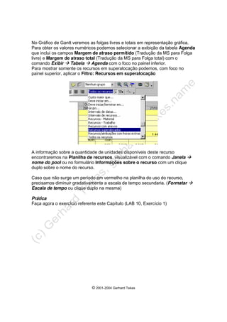 © 2001-2004 Gerhard Tekes
No Gráfico de Gantt veremos as folgas livres e totais em representação gráfica.
Para obter os valores numéricos podemos selecionar a exibição da tabela Agenda
que inclui os campos Margem de atraso permitido (Tradução da MS para Folga
livre) e Margem de atraso total (Tradução da MS para Folga total) com o
comando Exibir Æ Tabela Æ Agenda com o foco no painel inferior.
Para mostrar somente os recursos em superalocação podemos, com foco no
painel superior, aplicar o Filtro: Recursos em superalocação
A informação sobre a quantidade de unidades disponíveis deste recurso
encontraremos na Planilha de recursos, visualizável com o comando Janela Æ
nome do pool ou no formulário Informações sobre o recurso com um clique
duplo sobre o nome do recurso.
Caso que não surge um período em vermelho na planilha do uso do recurso,
precisamos diminuir gradativamente a escala de tempo secundaria. (Formatar Æ
Escala de tempo ou clique duplo na mesma)
Prática
Faça agora o exercício referente este Capítulo (LAB 10, Exercício 1)
 