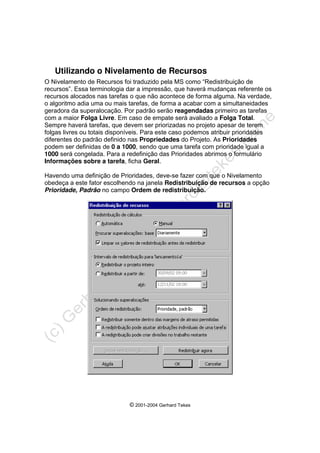© 2001-2004 Gerhard Tekes
Utilizando o Nivelamento de Recursos
O Nivelamento de Recursos foi traduzido pela MS como “Redistribuição de
recursos”. Essa terminologia dar a impressão, que haverá mudanças referente os
recursos alocados nas tarefas o que não acontece de forma alguma. Na verdade,
o algoritmo adia uma ou mais tarefas, de forma a acabar com a simultaneidades
geradora da superalocação. Por padrão serão reagendadas primeiro as tarefas
com a maior Folga Livre. Em caso de empate será avaliado a Folga Total.
Sempre haverá tarefas, que devem ser priorizadas no projeto apesar de terem
folgas livres ou totais disponíveis. Para este caso podemos atribuir prioridades
diferentes do padrão definido nas Propriedades do Projeto. As Prioridades
podem ser definidas de 0 a 1000, sendo que uma tarefa com prioridade igual a
1000 será congelada. Para a redefinição das Prioridades abrimos o formulário
Informações sobre a tarefa, ficha Geral.
Havendo uma definição de Prioridades, deve-se fazer com que o Nivelamento
obedeça a este fator escolhendo na janela Redistribuição de recursos a opção
Prioridade, Padrão no campo Ordem de redistribuição.
 
