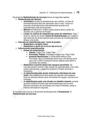 Capítulo 10 – Resolução de Superalocações | 73
© 2001-2004 Gerhard Tekes
Na janela de Redistribuição de recursos temos as seguintes opções:
¾ Redistribuição de cálculos
o Automático na fase do planejamento sem sentido, na fase do
acompanhamento deve ser apreciado caso a caso. Lança um
processo de Nivelamento automaticamente quando uma
superalocação está sendo gerada.
o Manual normalmente a melhor opção porque deixa o poder da
decisão com o gerente do Projeto.
o Limpar os valores de redistribuição antes de redistribuir: Para
zerar os valores do campo Atraso de Redistribuição que contém o
gap (intervalo de tempo) gerado pelo processo de nivelamento para
atrasar uma tarefa
¾ Intervalo de redistribuição para `nome do projeto`
o Redistribuir o projeto inteiro
o Redistribuir a partir de nn/nn/nn até xx/xx/xx
¾ Solucionando superalocações
o Ordem de redistribuição
ƒ Padrão: Folga Livre, Folga Total
ƒ Prioridade, Padrão: Prioridade, Folga Livre, Folga Total
ƒ Somente Identificação: O ID da tarefa define a sua
Prioridade. Não aconselhável, sendo que o ID deveria servir
para criar o EAP e existe um campo explicito para definir a
prioridade das tarefas.
o Redistribuir somente dentro das margens permitidas: Se
marcado poderia causar a não solução da superalocação. Com este
campo desmarcado, o algoritmo atrasará o Projeto somente o
necessário.
o A redistribuição pode ajustar atribuições individuais de uma
tarefa: Nos analisaremos esta opção em seguinte mais explicita.
Caso os recursos devem atuar nas tarefas em equipe, não deve ser
marcado.
o A redistribuição pode criar divisão no trabalho restante: permite
que uma tarefa já iniciada seja interrompida para que os seus
recursos participem de uma tarefa com maior Prioridade, sendo a
mesma reiniciada em seguinte.
O comando para invocar a ferramenta de Nivelamento é Nivelamento Æ
Redistribuição de recursos.
 