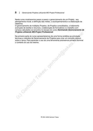 8 | Gerenciando Projetos utilizando MS-Project Professional
© 2001-2004 Gerhard Tekes
Neste curso mostraremos passo a passo o gerenciamento de um Projeto, seu
planejamento inicial, a definição das metas, o acompanhamento e a elaboração de
relatórios.
O gerenciamento de múltiplos Projetos, de Projetos consolidados, o tratamento
avançado de tarefas e recursos, a elaboração de formulários e o trabalho com
campus calculados se encontra no escopo do curso Dominando Gerenciamento de
Projetos utilizando MS-Project Professional.
Na primeira parte do curso apresentaremos de uma forma sintética as principais
técnicas e métodos de Gerenciamento de Projetos para criar um conceito comum
sobre o tema. Para aprender o uso de uma ferramenta precisamos primeiro dominar
o contexto do uso da mesma.
 