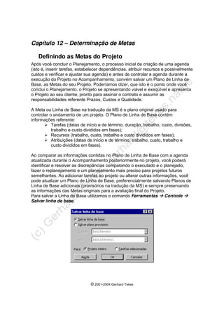 © 2001-2004 Gerhard Tekes
Capítulo 12 – Determinação de Metas
Definindo as Metas do Projeto
Após você concluir o Planejamento, o processo inicial de criação de uma agenda
(isto é, inserir tarefas, estabelecer dependências, atribuir recursos e possivelmente
custos e verificar e ajustar sua agenda) e antes de controlar a agenda durante a
execução do Projeto no Acompanhamento, convém salvar um Plano de Linha de
Base, as Metas do seu Projeto. Poderíamos dizer, que isto é o ponto onde você
conclui o Planejamento, o Projeto se apresentando viável e exeqüível e apresenta
o Projeto ao seu cliente, pronto para assinar o contrato e assumir as
responsabilidades referente Prazos, Custos e Qualidade.
A Meta ou Linha de Base na tradução da MS é o plano original usado para
controlar o andamento de um projeto. O Plano de Linha de Base contém
informações referente:
¾ Tarefas (datas de início e de término, duração, trabalho, custo, divisões,
trabalho e custo divididos em fases);
¾ Recursos (trabalho, custo, trabalho e custo divididos em fases);
¾ Atribuições (datas de início e de término, trabalho, custo, trabalho e
custo divididos em fases).
Ao comparar as informações contidas no Plano de Linha de Base com a agenda
atualizada durante o Acompanhamento posteriormente no projeto, você poderá
identificar e resolver as discrepâncias comparando o executado e o planejado,
fazer o replanejamento e um planejamento mais preciso para projetos futuros
semelhantes. Ao adicionar tarefas ao projeto ou alterar outras informações, você
pode atualizar um Plano de Linha de Base, preferencialmente salvando Planos de
Linha de Base adicionais (provisórios na tradução da MS) e sempre preservando
as informações das Metas originais para a avaliação final do Projeto.
Para salvar a Linha de Base utilizamos o comando Ferramentas Æ Controle Æ
Salvar linha de base.
 